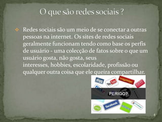  Redes sociais são um meio de se conectar a outras
   pessoas na internet. Os sites de redes sociais
   geralmente funcionam tendo como base os perfis
   de usuário - uma colecção de fatos sobre o que um
   usuário gosta, não gosta, seus
   interesses, hobbies, escolaridade, profissão ou
   qualquer outra coisa que ele queira compartilhar.




                                                       4
 