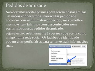 Não devemos aceitar pessoas para serem nossas amigas
, se não as conhecermos , não aceitar pedidos de
encontro com nenhum desconhecido , mas o melhor
mesmo é nem falarmos com desconhecidos nem
aceitarmos os seus pedidos de amizade.
Seja selectivo relativamente às pessoas que aceita como
amigo numa rede social. Os ladrões de identidade
podem criar perfis falsos para tentar extrair informações
suas.




                                                            6
 