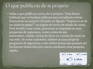  Saiba o que publicou acerca de si próprio. Uma forma
  habitual que os hackers utilizam para invadirem contas
  financeiras ou outras é clicando na ligação "Esqueceu-se da
  sua palavra-passe?" na página de início de sessão da conta.
  Para invadir a sua conta, procuram as respostas às suas
  perguntas de segurança, como a data do seu
  aniversário, cidade, turma do liceu ou o nome do meio da
  sua mãe. Se o site o permitir, elabore as suas próprias
  perguntas de segurança e não utilize temas que possam ser
  facilmente deduzidos por outros mediante uma pesquisa
  rápida .



                                                                7
 