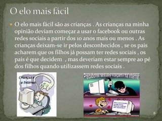  O elo mais fácil são as crianças . As crianças na minha
 opinião deviam começar a usar o facebook ou outras
 redes sociais a partir dos 10 anos mais ou menos . As
 crianças deixam-se ir pelos desconhecidos , se os pais
 acharem que os filhos já possam ter redes sociais , os
 pais é que decidem , mas deveriam estar sempre ao pé
 dos filhos quando utilizassem redes sociais .




                                                            8
 
