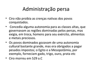 Administração persa Ciro não proibia as crenças nativas dos povos conquistados. Concedia alguma autonomia para as classes altas, que governavam as regiões dominadas pelos persas, mas exigia, em troca, homens para seu exército, alimentos e metais preciosos.  Os povos dominados gozavam de uma autonomia cultural bastante grande, mas era obrigados a pagar pesados impostos; o Egito e a Mesopotâmia, por exemplo, forneciam gado, trigo, ouro, prata etc Ciro morreu em 529 a.C 