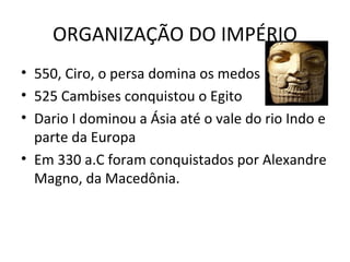 ORGANIZAÇÃO DO IMPÉRIO 550, Ciro, o persa domina os medos 525 Cambises conquistou o Egito Dario I dominou a Ásia até o vale do rio Indo e parte da Europa Em 330 a.C foram conquistados por Alexandre Magno, da Macedônia. 