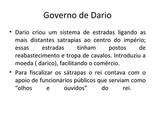 Governo de Dario Dario criou um sistema de estradas ligando as mais distantes satrapias ao centro do império; essas estradas tinham postos de reabastecimento e tropa de cavalos. Introduziu a moeda ( darico), facilitando o comércio.  Para fiscalizar os sátrapas o rei contava com o apoio de funcionários públicos que serviam como “olhos e ouvidos” do rei.  