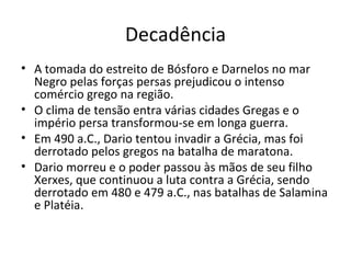 Decadência A tomada do estreito de Bósforo e Darnelos no mar Negro pelas forças persas prejudicou o intenso comércio grego na região.  O clima de tensão entra várias cidades Gregas e o império persa transformou-se em longa guerra.  Em 490 a.C., Dario tentou invadir a Grécia, mas foi derrotado pelos gregos na batalha de maratona.  Dario morreu e o poder passou às mãos de seu filho Xerxes, que continuou a luta contra a Grécia, sendo derrotado em 480 e 479 a.C., nas batalhas de Salamina e Platéia.  