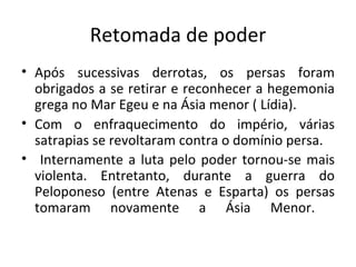 Retomada de poder Após sucessivas derrotas, os persas foram obrigados a se retirar e reconhecer a hegemonia grega no Mar Egeu e na Ásia menor ( Lídia).  Com o enfraquecimento do império, várias satrapias se revoltaram contra o domínio persa. Internamente a luta pelo poder tornou-se mais violenta. Entretanto, durante a guerra do Peloponeso (entre Atenas e Esparta) os persas tomaram novamente a Ásia Menor.  