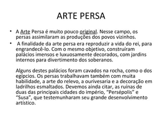 ARTE PERSA A  Arte  Persa é muito pouco  original . Nesse campo, os persas assimilaram as produções dos povos vizinhos. A finalidade da arte persa era reproduzir a vida do rei, para engrandecê-lo. Com o mesmo objetivo, construíram palácios imensos e luxuosamente decorados, com jardins internos para divertimento dos soberanos.  Alguns destes palácios foram cavados na rocha, como o dos egípcios. Os persas trabalhavam também com muita habilidade, a arte do relevo, a ourivesaria e a decoração em ladrilhos esmaltados. Devemos ainda citar, as ruínas de duas das principais cidades do império, “Persépolis” e “Susa”, que testemunharam seu grande desenvolvimento artístico. 