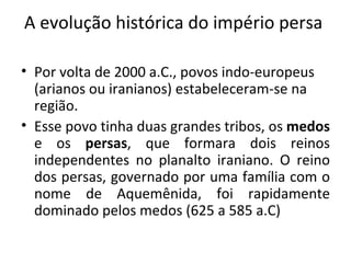 A evolução histórica do império persa  Por volta de 2000 a.C., povos indo-europeus (arianos ou iranianos) estabeleceram-se na região. Esse povo tinha duas grandes tribos, os  medos  e os  persas , que formara dois reinos independentes no planalto iraniano. O reino dos persas, governado por uma família com o nome de Aquemênida, foi rapidamente dominado pelos medos (625 a 585 a.C) 