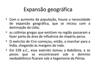 Expansão geográfica Com o aumento da população, houve a necessidade de expansão geográfica, que se iniciou com a dominação da Lídia;  as colônias gregas que existiam na região passaram a fazer parte da área de influência do império persa.  O exército de Ciro começou, então, a marchar para a Índia, chegando às margens do indo.  Em 539 a.C., esse exército tomou a Babilônia, e os povos que se encontravam sob o domínio neobabilônico ficaram sob a hegemonia da Pérsia.   