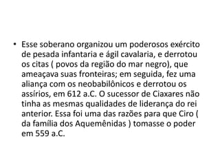 • Esse soberano organizou um poderosos exército
  de pesada infantaria e ágil cavalaria, e derrotou
  os citas ( povos da região do mar negro), que
  ameaçava suas fronteiras; em seguida, fez uma
  aliança com os neobabilônicos e derrotou os
  assírios, em 612 a.C. O sucessor de Ciaxares não
  tinha as mesmas qualidades de liderança do rei
  anterior. Essa foi uma das razões para que Ciro (
  da família dos Aquemênidas ) tomasse o poder
  em 559 a.C.
 