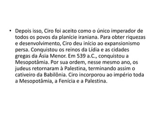 • Depois isso, Ciro foi aceito como o único imperador de
  todos os povos da planície iraniana. Para obter riquezas
  e desenvolvimento, Ciro deu início ao expansionismo
  persa. Conquistou os reinos da Lídia e as cidades
  gregas da Ásia Menor. Em 539 a.C., conquistou a
  Mesopotâmia. Por sua ordem, nesse mesmo ano, os
  judeus retornaram à Palestina, terminando assim o
  cativeiro da Babilônia. Ciro incorporou ao império toda
  a Mesopotâmia, a Fenícia e a Palestina.
 