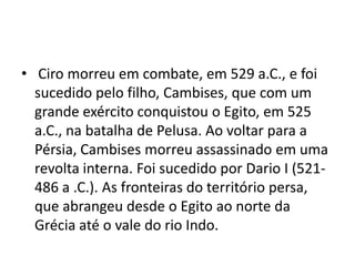 • Ciro morreu em combate, em 529 a.C., e foi
  sucedido pelo filho, Cambises, que com um
  grande exército conquistou o Egito, em 525
  a.C., na batalha de Pelusa. Ao voltar para a
  Pérsia, Cambises morreu assassinado em uma
  revolta interna. Foi sucedido por Dario I (521-
  486 a .C.). As fronteiras do território persa,
  que abrangeu desde o Egito ao norte da
  Grécia até o vale do rio Indo.
 
