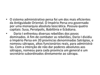 • O sistema administrativo persa foi um dos mais eficientes
  da Antiguidade Oriental. O Império Persa era governado
  por uma monarquia absoluta teocrática. Possuía quatro
  capitais: Susa, Persépolis, Babilônia e Ecbátana.
•    Dario I enfrentou diversas rebeliões dos povos
  dominados. A fim de combater as rebeliões, Dario I dividiu
  o Império Persa em 20 províncias denominadas Satrápias, e
  nomeou sátrapas, altos funcionários reais, para administrá-
  las. Com a intenção de não dar poderes absolutos aos
  sátrapas, nomeou para cada província um general e um
  secretário subordinados diretamente ao sátrapa.
 