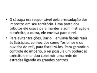 • O sátrapa era responsável pela arrecadação dos
  impostos em seu território. Uma parte dos
  tributos ele usava para manter a administração e
  o exército, a outra, ele enviava para o rei.
• Para evitar traições, Dario I, enviava fiscais reais
  às Satrápias, conhecidos como “os olhos e os
  ouvidos do rei”, para fiscalizá-los. Para garantir o
  controle do império, o rei possuía um poderoso
  exército e mandou construir uma rede de
  estradas ligando os grandes centros
 