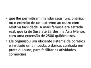• que lhe permitiram mandar seus funcionários
  ou o exército de um extremo ao outro com
  relativa facilidade. A mais famosa era estrada
  real, que ia de Susa até Sardes, na Ásia Menor,
  com uma extensão de 2500 quilômetros.
• Ele organizou um eficiente sistema de correios
  e instituiu uma moeda, o dárico, cunhada em
  prata ou ouro, para facilitar as atividades
  comerciais.
 