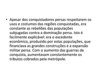 • Apesar dos conquistadores persas respeitarem os
  usos e costumes das regiões conquistadas, era
  constante as rebeliões das populações
  subjugadas contra a dominação persa. Isto é
  facilmente explicável: era o excedente
  econômico, produzido por estas populações, que
  financiava as grandes construções e a expansão
  militar persa. Com o aumento das guerras de
  conquista, aumentavam constantemente os
  tributos cobrados pela metrópole.
 