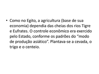 • Como no Egito, a agricultura (base de sua
  economia) dependia das cheias dos rios Tigre
  e Eufrates. O controle econômico era exercido
  pelo Estado, conforme os padrões do “modo
  de produção asiático”. Plantava-se a cevada, o
  trigo e o centeio.
 