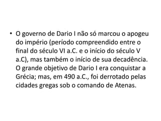 • O governo de Dario I não só marcou o apogeu
  do império (período compreendido entre o
  final do século VI a.C. e o início do século V
  a.C), mas também o início de sua decadência.
  O grande objetivo de Dario I era conquistar a
  Grécia; mas, em 490 a.C., foi derrotado pelas
  cidades gregas sob o comando de Atenas.
 
