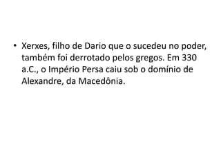 • Xerxes, filho de Dario que o sucedeu no poder,
  também foi derrotado pelos gregos. Em 330
  a.C., o Império Persa caiu sob o domínio de
  Alexandre, da Macedônia.
 