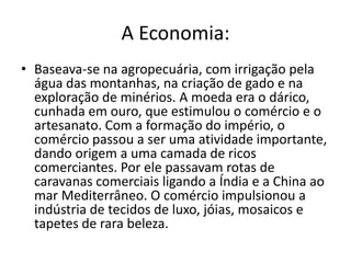 A Economia:
• Baseava-se na agropecuária, com irrigação pela
  água das montanhas, na criação de gado e na
  exploração de minérios. A moeda era o dárico,
  cunhada em ouro, que estimulou o comércio e o
  artesanato. Com a formação do império, o
  comércio passou a ser uma atividade importante,
  dando origem a uma camada de ricos
  comerciantes. Por ele passavam rotas de
  caravanas comerciais ligando a Índia e a China ao
  mar Mediterrâneo. O comércio impulsionou a
  indústria de tecidos de luxo, jóias, mosaicos e
  tapetes de rara beleza.
 