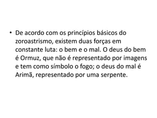 • De acordo com os princípios básicos do
  zoroastrismo, existem duas forças em
  constante luta: o bem e o mal. O deus do bem
  é Ormuz, que não é representado por imagens
  e tem como símbolo o fogo; o deus do mal é
  Arimã, representado por uma serpente.
 