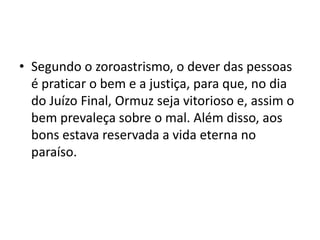 • Segundo o zoroastrismo, o dever das pessoas
  é praticar o bem e a justiça, para que, no dia
  do Juízo Final, Ormuz seja vitorioso e, assim o
  bem prevaleça sobre o mal. Além disso, aos
  bons estava reservada a vida eterna no
  paraíso.
 