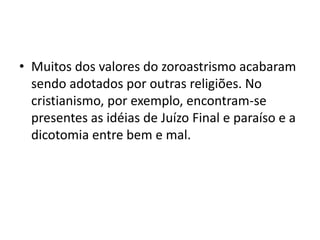 • Muitos dos valores do zoroastrismo acabaram
  sendo adotados por outras religiões. No
  cristianismo, por exemplo, encontram-se
  presentes as idéias de Juízo Final e paraíso e a
  dicotomia entre bem e mal.
 