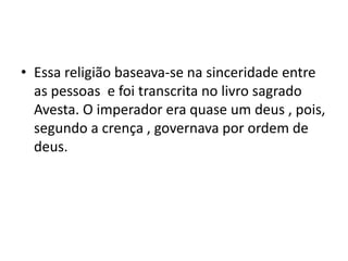 • Essa religião baseava-se na sinceridade entre
  as pessoas e foi transcrita no livro sagrado
  Avesta. O imperador era quase um deus , pois,
  segundo a crença , governava por ordem de
  deus.
 