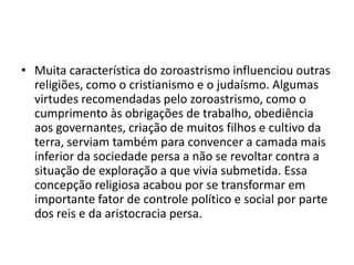 • Muita característica do zoroastrismo influenciou outras
  religiões, como o cristianismo e o judaísmo. Algumas
  virtudes recomendadas pelo zoroastrismo, como o
  cumprimento às obrigações de trabalho, obediência
  aos governantes, criação de muitos filhos e cultivo da
  terra, serviam também para convencer a camada mais
  inferior da sociedade persa a não se revoltar contra a
  situação de exploração a que vivia submetida. Essa
  concepção religiosa acabou por se transformar em
  importante fator de controle político e social por parte
  dos reis e da aristocracia persa.
 