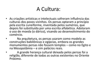 A Cultura:
• As criações artísticas e intelectuais sofreram influência das
  culturas dos povos vizinhos. Os persas optaram a princípio
  pela escrita cuneiforme, inventada pelos sumérios, que
  depois foi substituída por uma escrita alfabética. Adotaram
  o uso de moeda (o dárico), visando ao desenvolvimento do
  comércio.
•        Na arquitetura, os persas usaram como modelo as
  construções babilônicas e egípcias, embora os grandes
  monumentos persas não fossem templos – como no Egito e
  na Mesopotâmia – e sim palácios reais.
•        A grande herança cultural deixada pelos persas foi a
  religião, diferente de todas as outras existentes no Oriente
  Próximo.
 