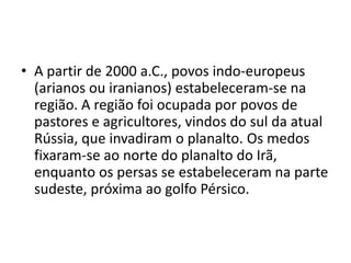 • A partir de 2000 a.C., povos indo-europeus
  (arianos ou iranianos) estabeleceram-se na
  região. A região foi ocupada por povos de
  pastores e agricultores, vindos do sul da atual
  Rússia, que invadiram o planalto. Os medos
  fixaram-se ao norte do planalto do Irã,
  enquanto os persas se estabeleceram na parte
  sudeste, próxima ao golfo Pérsico.
 