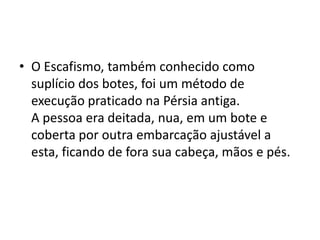 • O Escafismo, também conhecido como
  suplício dos botes, foi um método de
  execução praticado na Pérsia antiga.
  A pessoa era deitada, nua, em um bote e
  coberta por outra embarcação ajustável a
  esta, ficando de fora sua cabeça, mãos e pés.
 