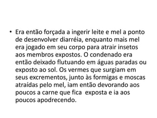 • Era então forçada a ingerir leite e mel a ponto
  de desenvolver diarréia, enquanto mais mel
  era jogado em seu corpo para atrair insetos
  aos membros expostos. O condenado era
  então deixado flutuando em águas paradas ou
  exposto ao sol. Os vermes que surgiam em
  seus excrementos, junto às formigas e moscas
  atraídas pelo mel, iam então devorando aos
  poucos a carne que fica exposta e ia aos
  poucos apodrecendo.
 