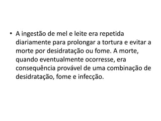 • A ingestão de mel e leite era repetida
  diariamente para prolongar a tortura e evitar a
  morte por desidratação ou fome. A morte,
  quando eventualmente ocorresse, era
  consequência provável de uma combinação de
  desidratação, fome e infecção.
 