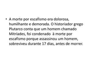 • A morte por escafismo era dolorosa,
  humilhante e demorada. O historiador grego
  Plutarco conta que um homem chamado
  Mitríades, foi condenado à morte por
  escafismo porque assassinou um homem,
  sobreviveu durante 17 dias, antes de morrer.
 