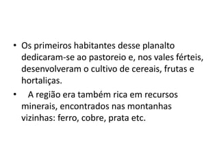 • Os primeiros habitantes desse planalto
  dedicaram-se ao pastoreio e, nos vales férteis,
  desenvolveram o cultivo de cereais, frutas e
  hortaliças.
• A região era também rica em recursos
  minerais, encontrados nas montanhas
  vizinhas: ferro, cobre, prata etc.
 