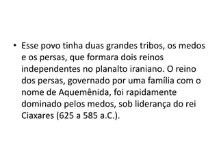 • Esse povo tinha duas grandes tribos, os medos
  e os persas, que formara dois reinos
  independentes no planalto iraniano. O reino
  dos persas, governado por uma família com o
  nome de Aquemênida, foi rapidamente
  dominado pelos medos, sob liderança do rei
  Ciaxares (625 a 585 a.C.).
 