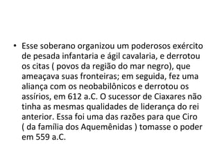 • Esse soberano organizou um poderosos exército
  de pesada infantaria e ágil cavalaria, e derrotou
  os citas ( povos da região do mar negro), que
  ameaçava suas fronteiras; em seguida, fez uma
  aliança com os neobabilônicos e derrotou os
  assírios, em 612 a.C. O sucessor de Ciaxares não
  tinha as mesmas qualidades de liderança do rei
  anterior. Essa foi uma das razões para que Ciro
  ( da família dos Aquemênidas ) tomasse o poder
  em 559 a.C.
 