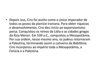 • Depois isso, Ciro foi aceito como o único imperador de
  todos os povos da planície iraniana. Para obter riquezas
  e desenvolvimento, Ciro deu início ao expansionismo
  persa. Conquistou os reinos da Lídia e as cidades gregas
  da Ásia Menor. Em 539 a.C., conquistou a Mesopotâmia.
  Por sua ordem, nesse mesmo ano, os judeus retornaram
  à Palestina, terminando assim o cativeiro da Babilônia.
  Ciro incorporou ao império toda a Mesopotâmia, a
  Fenícia e a Palestina.
 