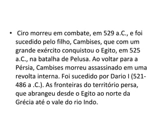 • Ciro morreu em combate, em 529 a.C., e foi
  sucedido pelo filho, Cambises, que com um
  grande exército conquistou o Egito, em 525
  a.C., na batalha de Pelusa. Ao voltar para a
  Pérsia, Cambises morreu assassinado em uma
  revolta interna. Foi sucedido por Dario I (521-
  486 a .C.). As fronteiras do território persa,
  que abrangeu desde o Egito ao norte da
  Grécia até o vale do rio Indo.
 