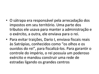 • O sátrapa era responsável pela arrecadação dos
  impostos em seu território. Uma parte dos
  tributos ele usava para manter a administração e
  o exército, a outra, ele enviava para o rei.
• Para evitar traições, Dario I, enviava fiscais reais
  às Satrápias, conhecidos como “os olhos e os
  ouvidos do rei”, para fiscalizá-los. Para garantir o
  controle do império, o rei possuía um poderoso
  exército e mandou construir uma rede de
  estradas ligando os grandes centros
 
