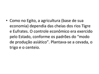 • Como no Egito, a agricultura (base de sua
  economia) dependia das cheias dos rios Tigre
  e Eufrates. O controle econômico era exercido
  pelo Estado, conforme os padrões do “modo
  de produção asiático”. Plantava-se a cevada, o
  trigo e o centeio.
 