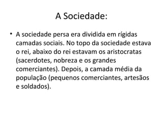 A Sociedade:
• A sociedade persa era dividida em rígidas
  camadas sociais. No topo da sociedade estava
  o rei, abaixo do rei estavam os aristocratas
  (sacerdotes, nobreza e os grandes
  comerciantes). Depois, a camada média da
  população (pequenos comerciantes, artesãos
  e soldados).
 