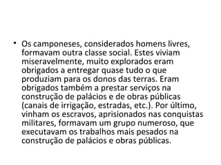 • Os camponeses, considerados homens livres,
  formavam outra classe social. Estes viviam
  miseravelmente, muito explorados eram
  obrigados a entregar quase tudo o que
  produziam para os donos das terras. Eram
  obrigados também a prestar serviços na
  construção de palácios e de obras públicas
  (canais de irrigação, estradas, etc.). Por último,
  vinham os escravos, aprisionados nas conquistas
  militares, formavam um grupo numeroso, que
  executavam os trabalhos mais pesados na
  construção de palácios e obras públicas.
 