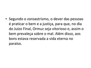 • Segundo o zoroastrismo, o dever das pessoas
  é praticar o bem e a justiça, para que, no dia
  do Juízo Final, Ormuz seja vitorioso e, assim o
  bem prevaleça sobre o mal. Além disso, aos
  bons estava reservada a vida eterna no
  paraíso.
 