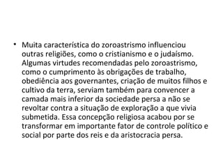 • Muita característica do zoroastrismo influenciou
  outras religiões, como o cristianismo e o judaísmo.
  Algumas virtudes recomendadas pelo zoroastrismo,
  como o cumprimento às obrigações de trabalho,
  obediência aos governantes, criação de muitos filhos e
  cultivo da terra, serviam também para convencer a
  camada mais inferior da sociedade persa a não se
  revoltar contra a situação de exploração a que vivia
  submetida. Essa concepção religiosa acabou por se
  transformar em importante fator de controle político e
  social por parte dos reis e da aristocracia persa.
 