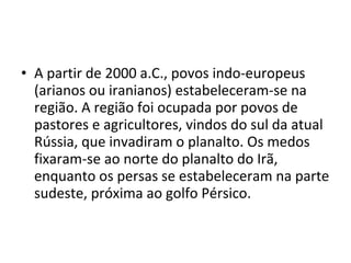 • A partir de 2000 a.C., povos indo-europeus
  (arianos ou iranianos) estabeleceram-se na
  região. A região foi ocupada por povos de
  pastores e agricultores, vindos do sul da atual
  Rússia, que invadiram o planalto. Os medos
  fixaram-se ao norte do planalto do Irã,
  enquanto os persas se estabeleceram na parte
  sudeste, próxima ao golfo Pérsico.
 