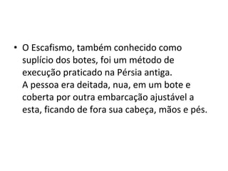 • O Escafismo, também conhecido como
  suplício dos botes, foi um método de
  execução praticado na Pérsia antiga.
  A pessoa era deitada, nua, em um bote e
  coberta por outra embarcação ajustável a
  esta, ficando de fora sua cabeça, mãos e pés.
 