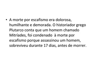 • A morte por escafismo era dolorosa,
  humilhante e demorada. O historiador grego
  Plutarco conta que um homem chamado
  Mitríades, foi condenado à morte por
  escafismo porque assassinou um homem,
  sobreviveu durante 17 dias, antes de morrer.
 