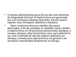 • O sistema administrativo persa foi um dos mais eficientes
da Antiguidade Oriental. O Império Persa era governado
por uma monarquia absoluta teocrática. Possuía quatro
capitais: Susa, Persépolis, Babilônia e Ecbátana.
• Dario I enfrentou diversas rebeliões dos povos
dominados. A fim de combater as rebeliões, Dario I dividiu
o Império Persa em 20 províncias denominadas Satrápias, e
nomeou sátrapas, altos funcionários reais, para administrá-
las. Com a intenção de não dar poderes absolutos aos
sátrapas, nomeou para cada província um general e um
secretário subordinados diretamente ao sátrapa.
 