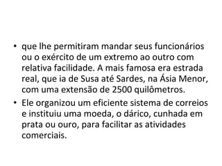 • que lhe permitiram mandar seus funcionários
ou o exército de um extremo ao outro com
relativa facilidade. A mais famosa era estrada
real, que ia de Susa até Sardes, na Ásia Menor,
com uma extensão de 2500 quilômetros.
• Ele organizou um eficiente sistema de correios
e instituiu uma moeda, o dárico, cunhada em
prata ou ouro, para facilitar as atividades
comerciais.
 